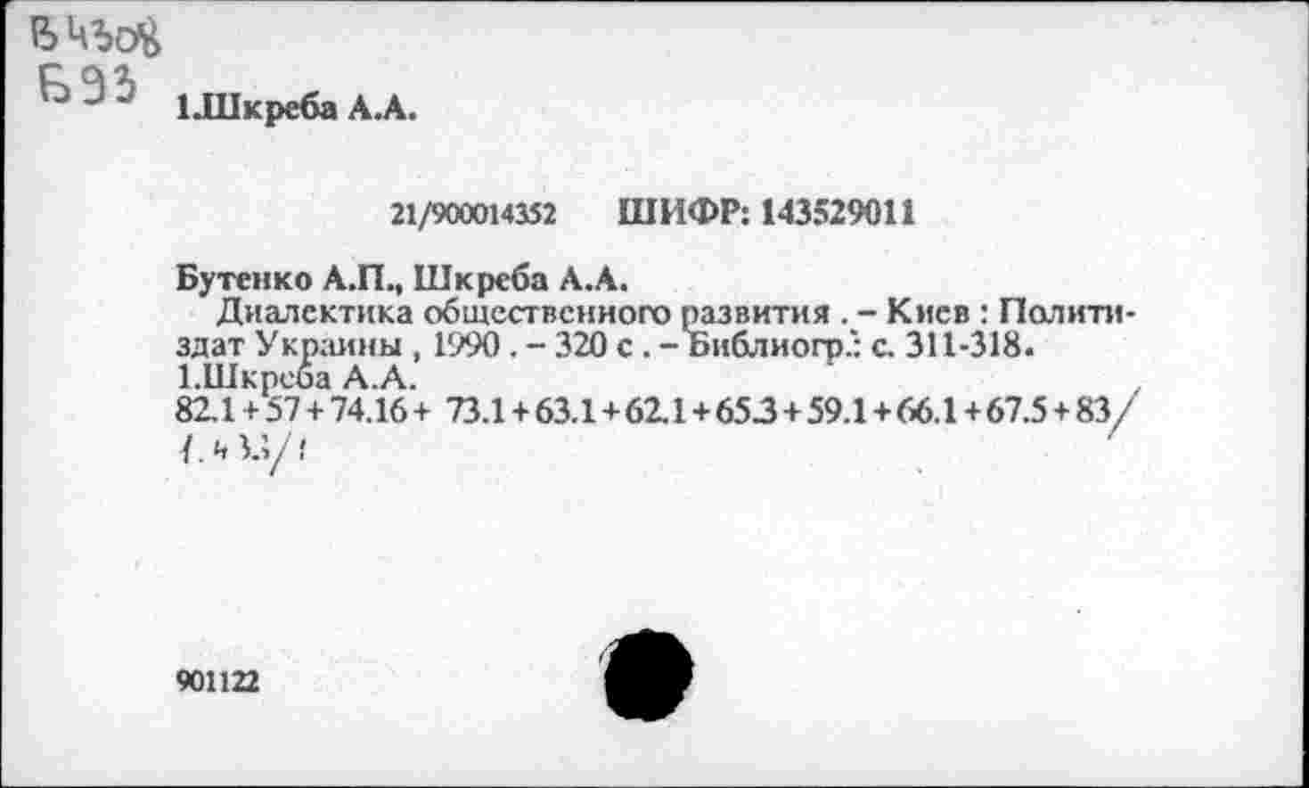 ﻿В
1 1 .Шкреба А.А.
21/900014352 ШИФР: 143529011
Бутенко А.П., Шкреба А.А.
Диалектика общественного развития . - Киев : Политиздат Украины , 1990. - 320 с . - Библиогр.: с. 311-318.
1.Шкреба А.А.	'	.
82.1 + 57 + 74.16 + 73.1+63.1+62.1+653 + 59.1+66.1 + 67.5 + 83/ /.и.;/?
901122